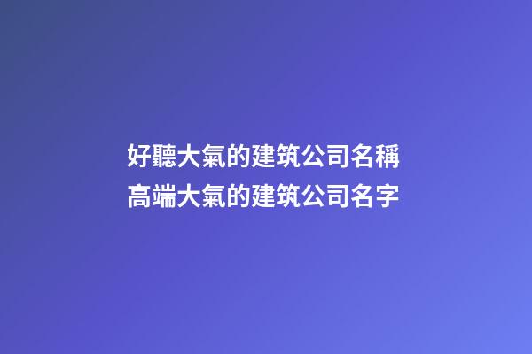 好聽大氣的建筑公司名稱 高端大氣的建筑公司名字